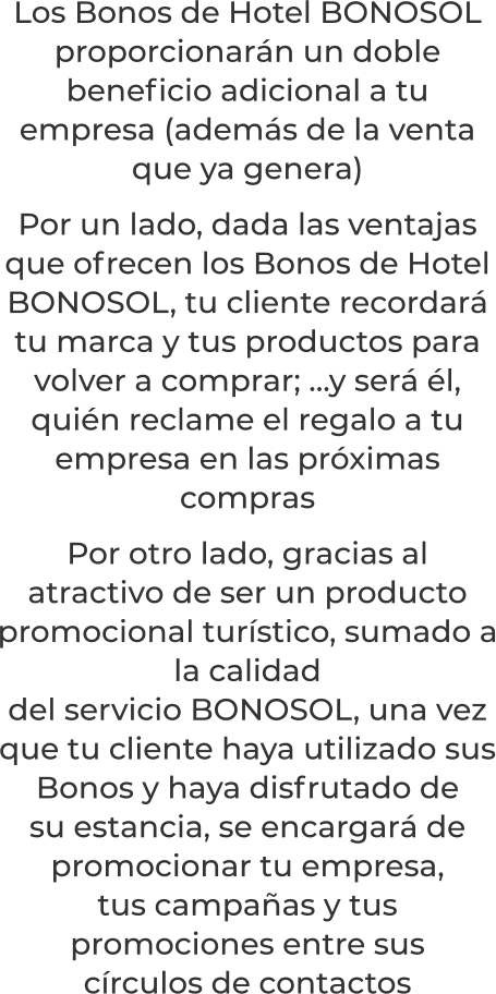 Los Bonos de Hotel BONOSOL proporcionarán un doble beneficio adicional a tu empresa (además de la venta que ya genera)Por un lado, dada las ventajas que ofrecen los Bonos de Hotel BONOSOL, tu cliente recordará tu marca y tus productos para volver a comprar; …y será él, quién reclame el regalo a tu empresa en las próximas comprasPor otro lado, gracias al atractivo de ser un producto promocional turístico, sumado a la calidaddel servicio BONOSOL, una vez que tu cliente haya utilizado susBonos y haya disfrutado desu estancia, se encargará de promocionar tu empresa,tus campañas y tus promociones entre suscírculos de contactos